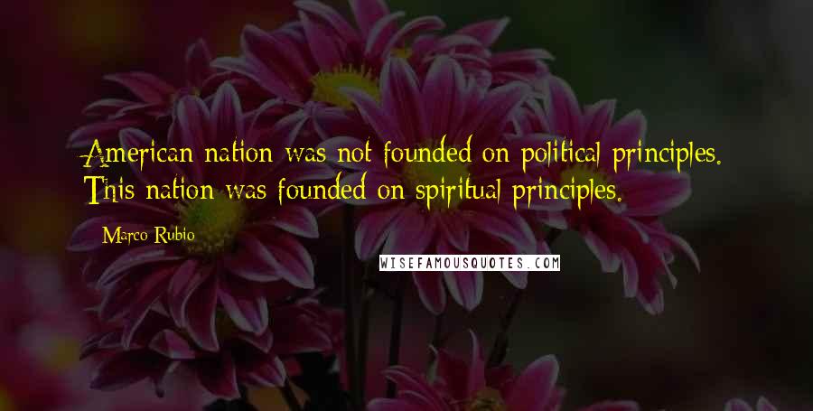 Marco Rubio Quotes: American nation was not founded on political principles. This nation was founded on spiritual principles.