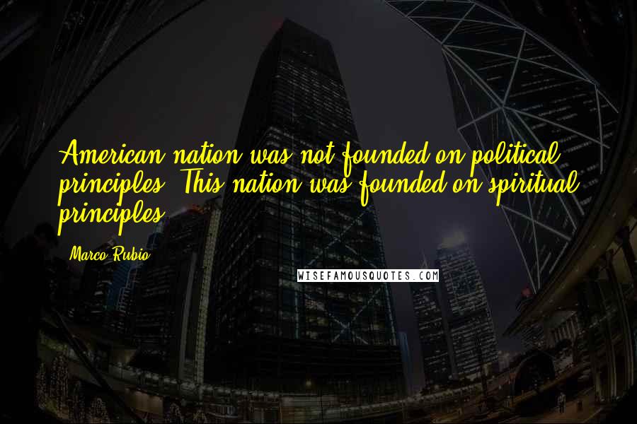 Marco Rubio Quotes: American nation was not founded on political principles. This nation was founded on spiritual principles.