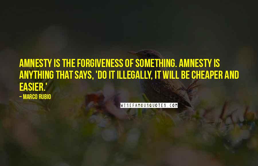 Marco Rubio Quotes: Amnesty is the forgiveness of something. Amnesty is anything that says, 'Do it illegally, it will be cheaper and easier.'