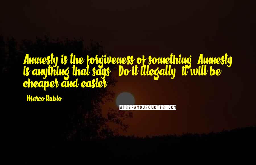 Marco Rubio Quotes: Amnesty is the forgiveness of something. Amnesty is anything that says, 'Do it illegally, it will be cheaper and easier.'