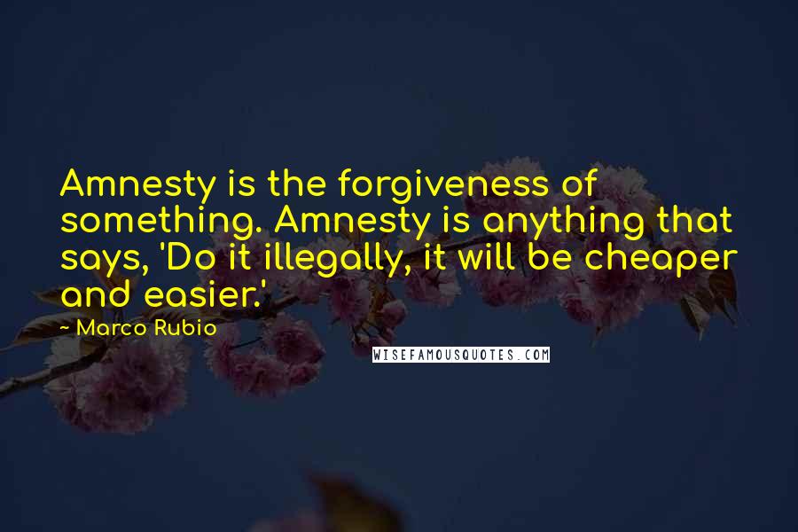 Marco Rubio Quotes: Amnesty is the forgiveness of something. Amnesty is anything that says, 'Do it illegally, it will be cheaper and easier.'