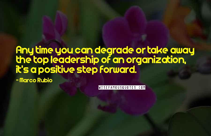 Marco Rubio Quotes: Any time you can degrade or take away the top leadership of an organization, it's a positive step forward.