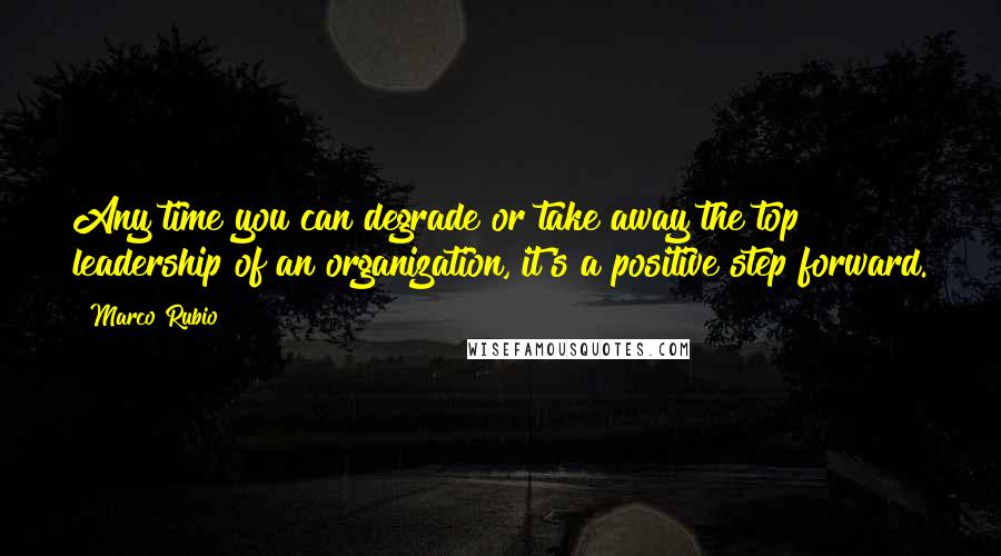 Marco Rubio Quotes: Any time you can degrade or take away the top leadership of an organization, it's a positive step forward.