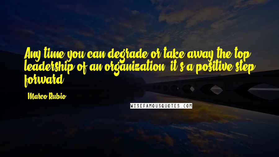 Marco Rubio Quotes: Any time you can degrade or take away the top leadership of an organization, it's a positive step forward.