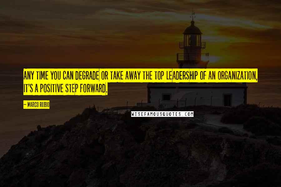 Marco Rubio Quotes: Any time you can degrade or take away the top leadership of an organization, it's a positive step forward.