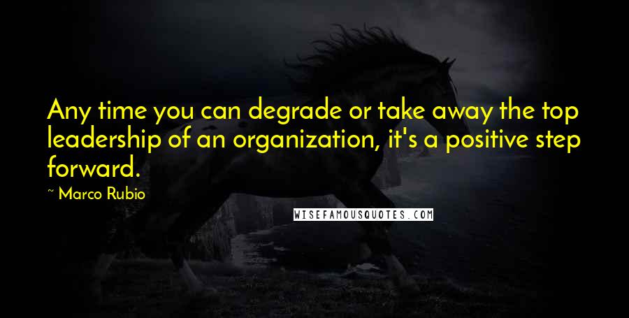 Marco Rubio Quotes: Any time you can degrade or take away the top leadership of an organization, it's a positive step forward.