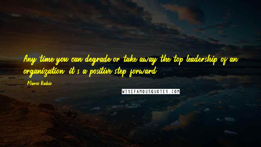 Marco Rubio Quotes: Any time you can degrade or take away the top leadership of an organization, it's a positive step forward.