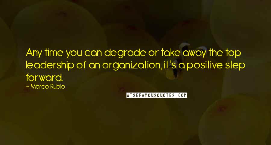 Marco Rubio Quotes: Any time you can degrade or take away the top leadership of an organization, it's a positive step forward.