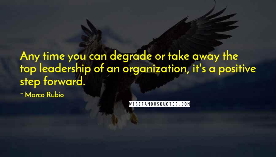 Marco Rubio Quotes: Any time you can degrade or take away the top leadership of an organization, it's a positive step forward.