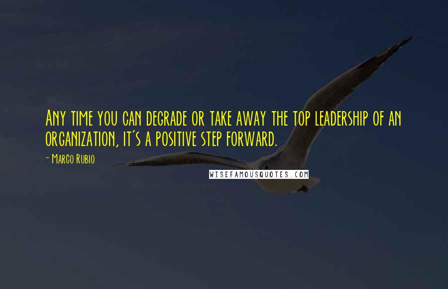 Marco Rubio Quotes: Any time you can degrade or take away the top leadership of an organization, it's a positive step forward.