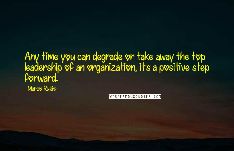 Marco Rubio Quotes: Any time you can degrade or take away the top leadership of an organization, it's a positive step forward.