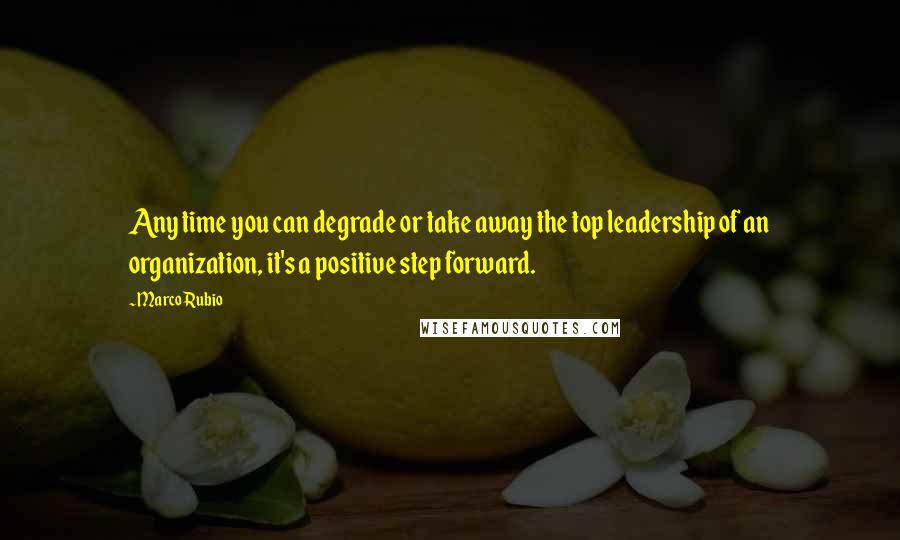 Marco Rubio Quotes: Any time you can degrade or take away the top leadership of an organization, it's a positive step forward.