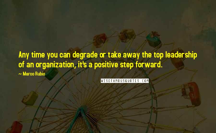 Marco Rubio Quotes: Any time you can degrade or take away the top leadership of an organization, it's a positive step forward.