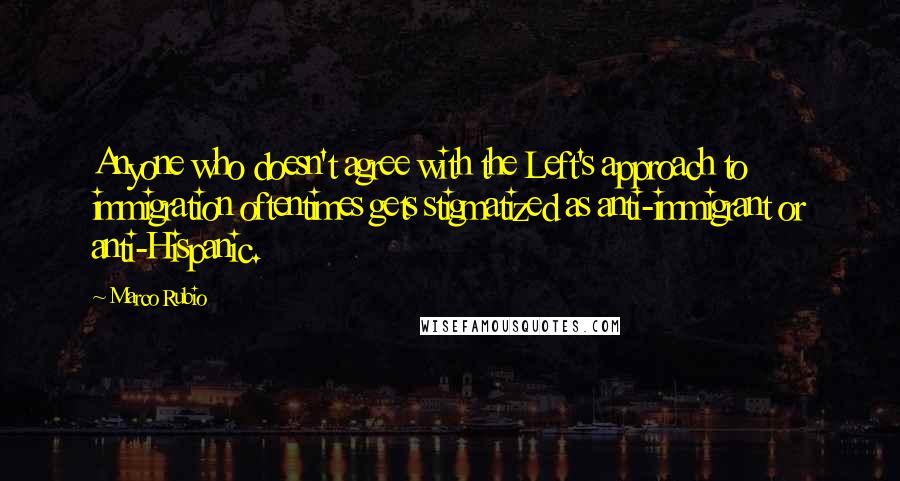 Marco Rubio Quotes: Anyone who doesn't agree with the Left's approach to immigration oftentimes gets stigmatized as anti-immigrant or anti-Hispanic.