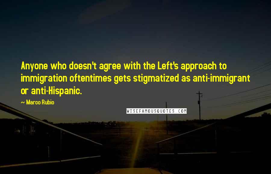 Marco Rubio Quotes: Anyone who doesn't agree with the Left's approach to immigration oftentimes gets stigmatized as anti-immigrant or anti-Hispanic.