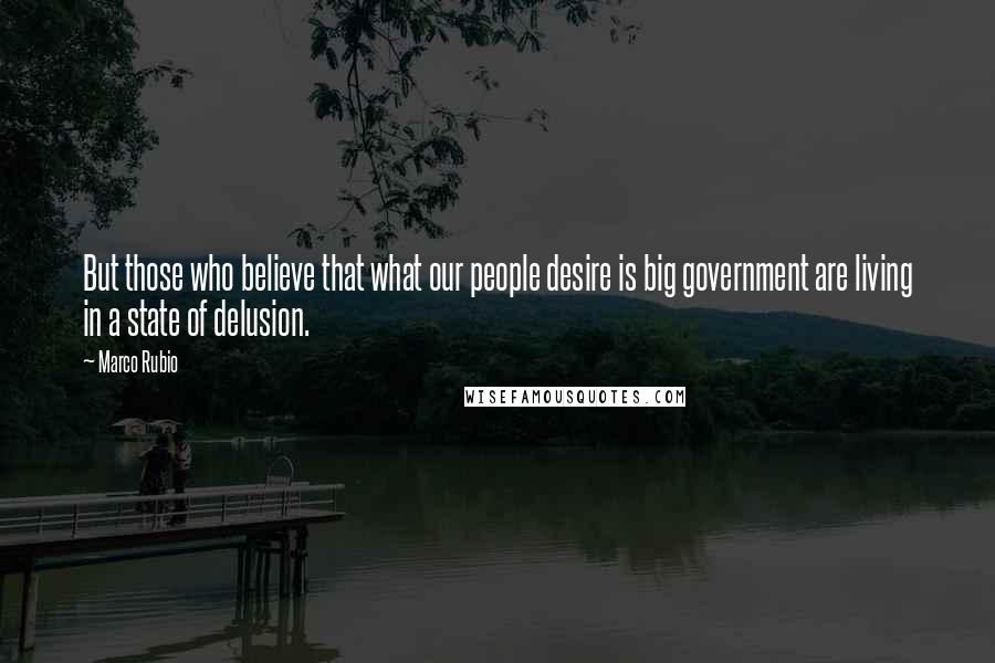 Marco Rubio Quotes: But those who believe that what our people desire is big government are living in a state of delusion.