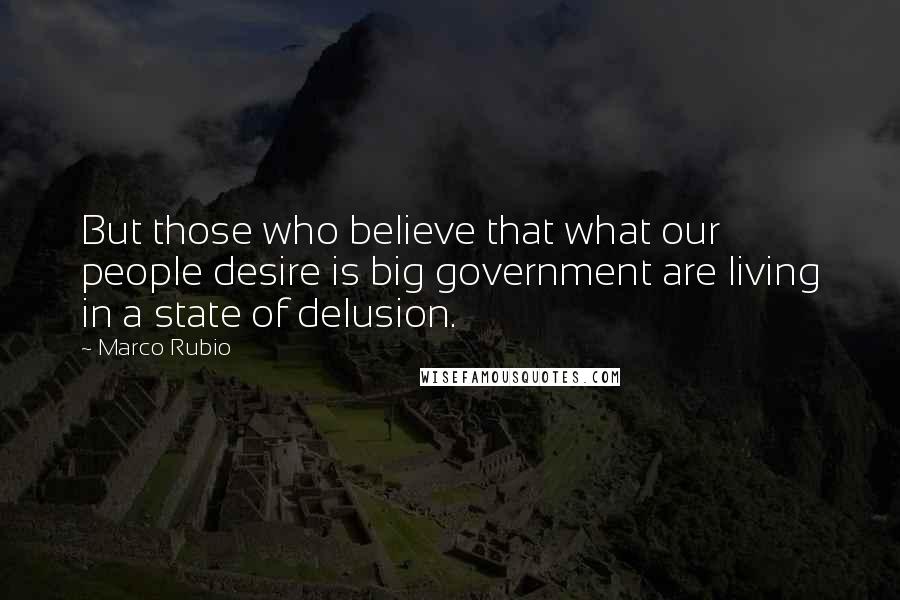 Marco Rubio Quotes: But those who believe that what our people desire is big government are living in a state of delusion.