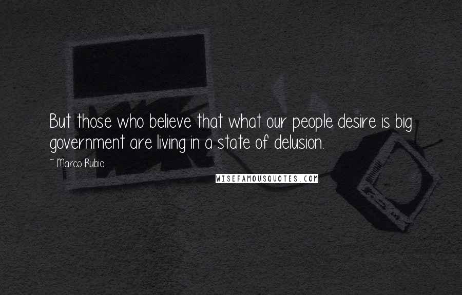 Marco Rubio Quotes: But those who believe that what our people desire is big government are living in a state of delusion.