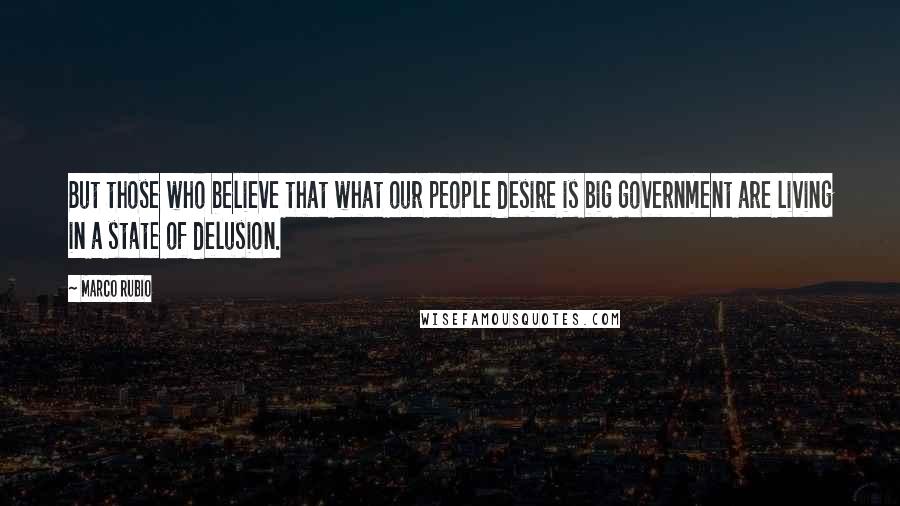 Marco Rubio Quotes: But those who believe that what our people desire is big government are living in a state of delusion.