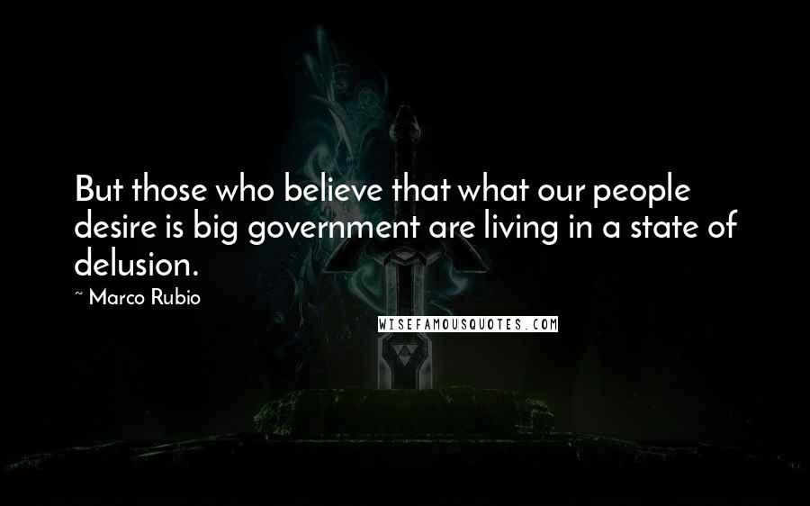 Marco Rubio Quotes: But those who believe that what our people desire is big government are living in a state of delusion.
