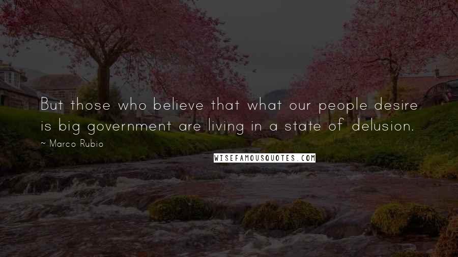 Marco Rubio Quotes: But those who believe that what our people desire is big government are living in a state of delusion.
