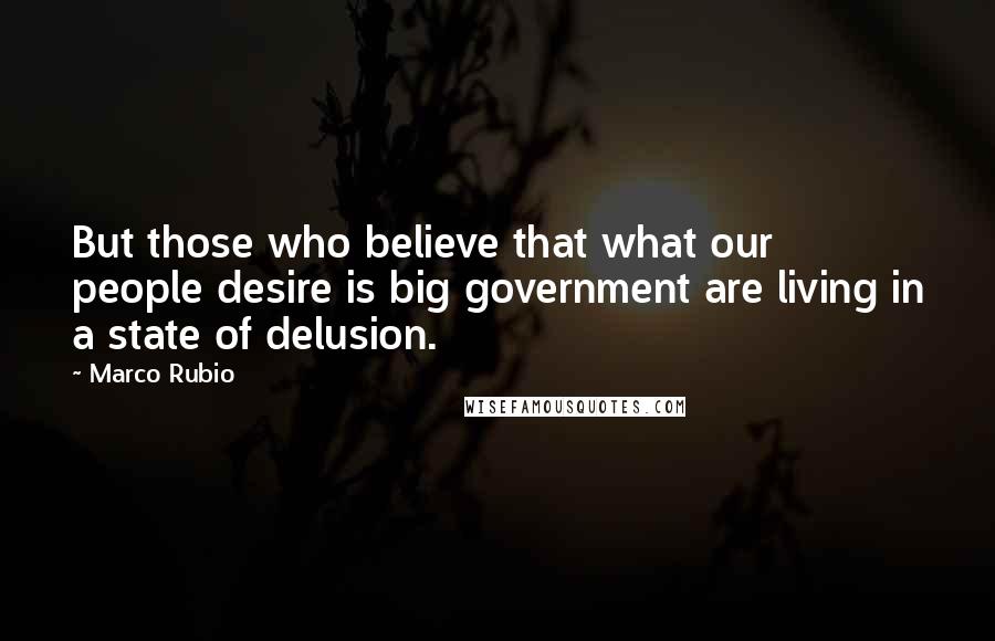Marco Rubio Quotes: But those who believe that what our people desire is big government are living in a state of delusion.