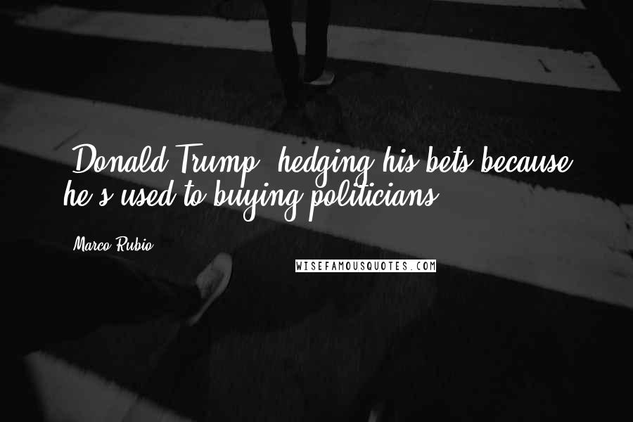 Marco Rubio Quotes: [Donald Trump] hedging his bets because he's used to buying politicians.