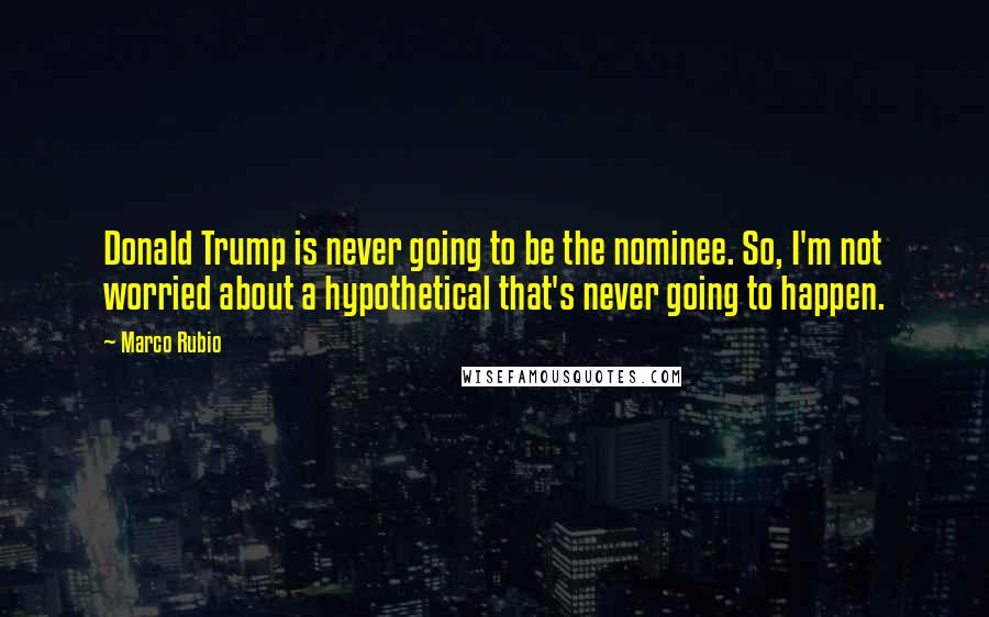 Marco Rubio Quotes: Donald Trump is never going to be the nominee. So, I'm not worried about a hypothetical that's never going to happen.