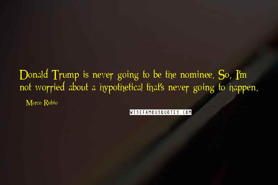 Marco Rubio Quotes: Donald Trump is never going to be the nominee. So, I'm not worried about a hypothetical that's never going to happen.