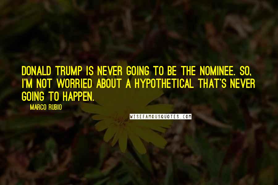 Marco Rubio Quotes: Donald Trump is never going to be the nominee. So, I'm not worried about a hypothetical that's never going to happen.