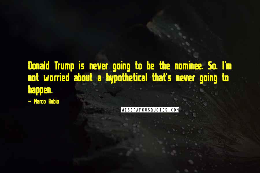 Marco Rubio Quotes: Donald Trump is never going to be the nominee. So, I'm not worried about a hypothetical that's never going to happen.