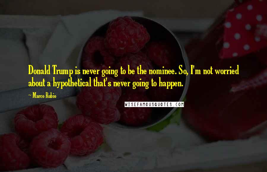 Marco Rubio Quotes: Donald Trump is never going to be the nominee. So, I'm not worried about a hypothetical that's never going to happen.