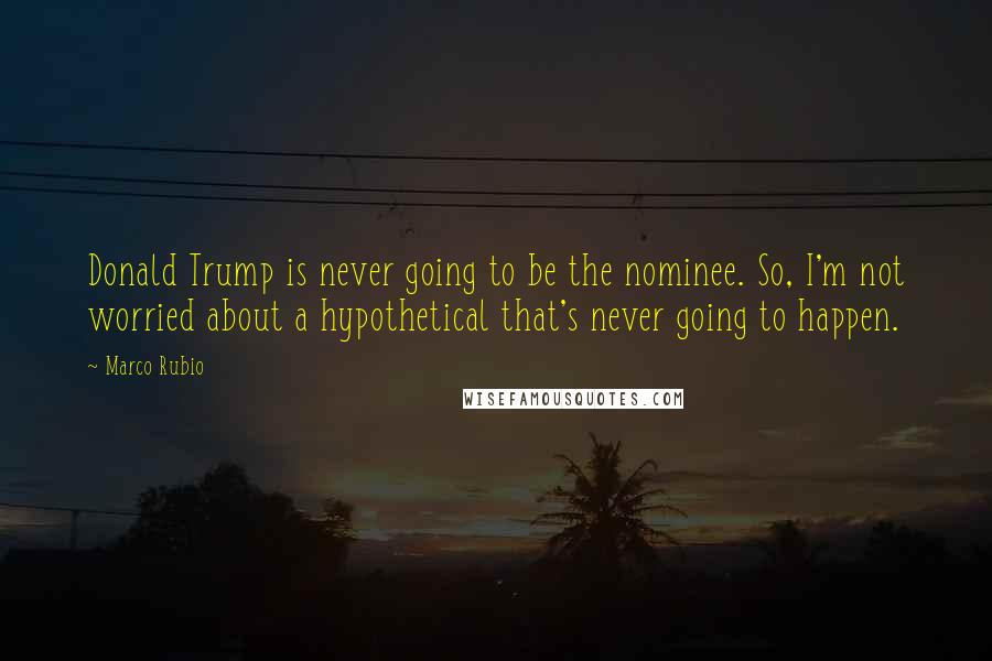 Marco Rubio Quotes: Donald Trump is never going to be the nominee. So, I'm not worried about a hypothetical that's never going to happen.