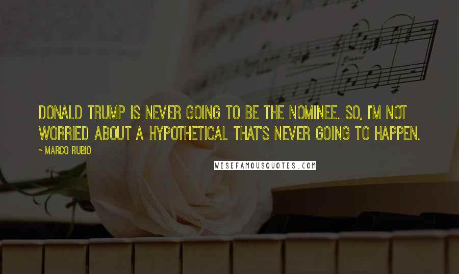 Marco Rubio Quotes: Donald Trump is never going to be the nominee. So, I'm not worried about a hypothetical that's never going to happen.