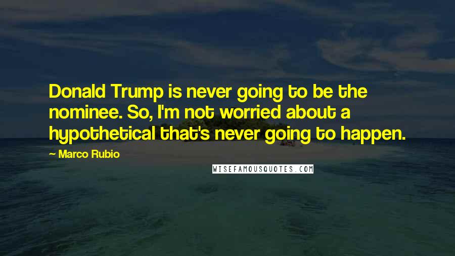 Marco Rubio Quotes: Donald Trump is never going to be the nominee. So, I'm not worried about a hypothetical that's never going to happen.