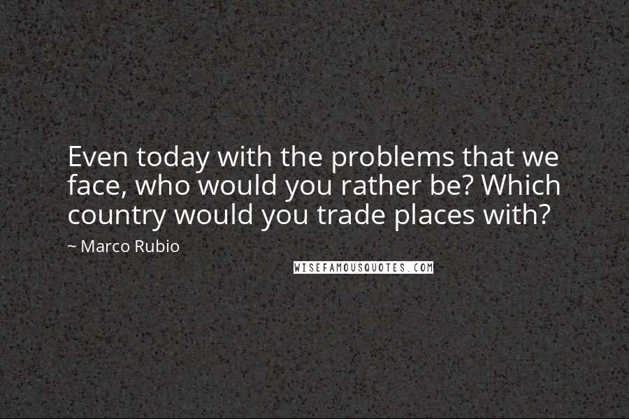 Marco Rubio Quotes: Even today with the problems that we face, who would you rather be? Which country would you trade places with?
