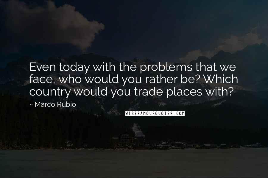 Marco Rubio Quotes: Even today with the problems that we face, who would you rather be? Which country would you trade places with?