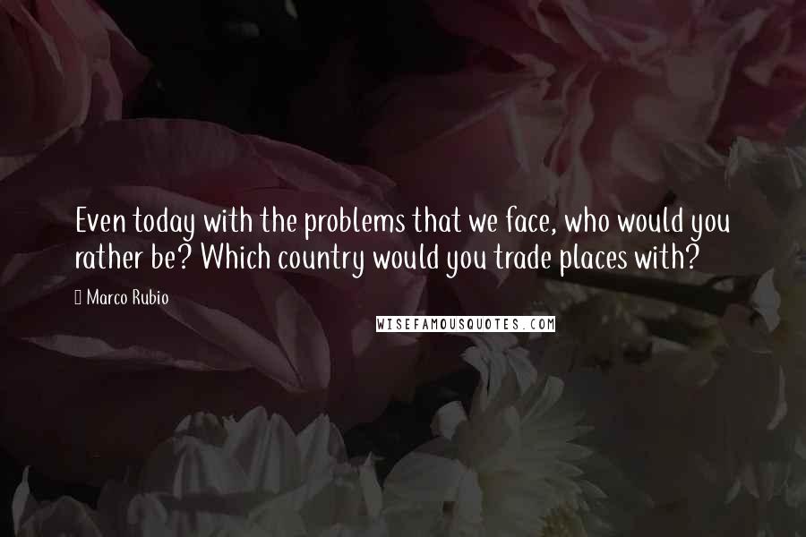 Marco Rubio Quotes: Even today with the problems that we face, who would you rather be? Which country would you trade places with?