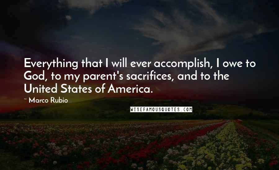 Marco Rubio Quotes: Everything that I will ever accomplish, I owe to God, to my parent's sacrifices, and to the United States of America.