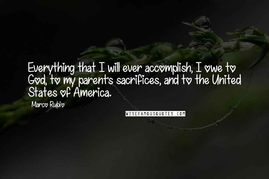 Marco Rubio Quotes: Everything that I will ever accomplish, I owe to God, to my parent's sacrifices, and to the United States of America.