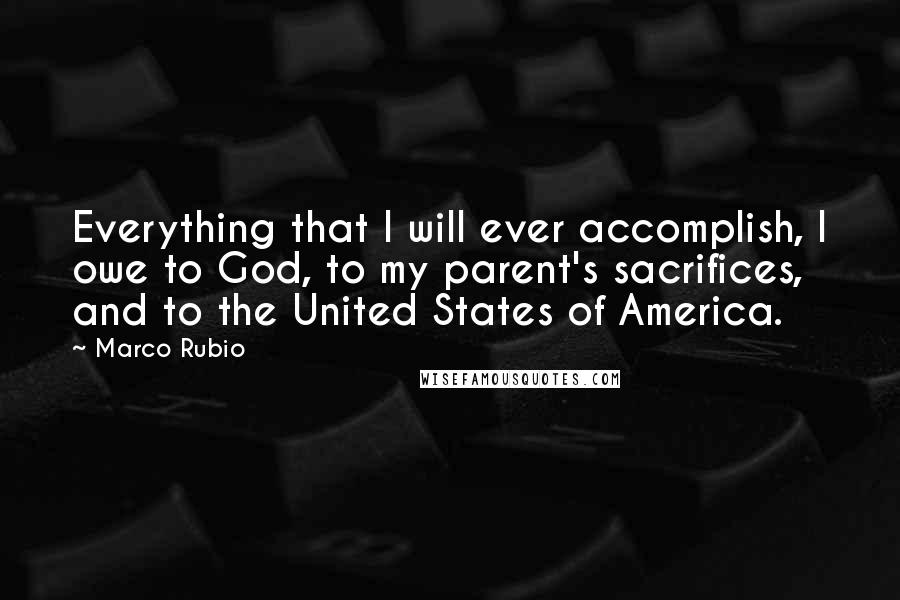 Marco Rubio Quotes: Everything that I will ever accomplish, I owe to God, to my parent's sacrifices, and to the United States of America.