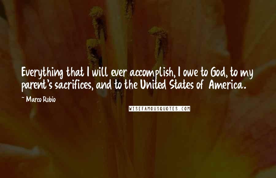 Marco Rubio Quotes: Everything that I will ever accomplish, I owe to God, to my parent's sacrifices, and to the United States of America.