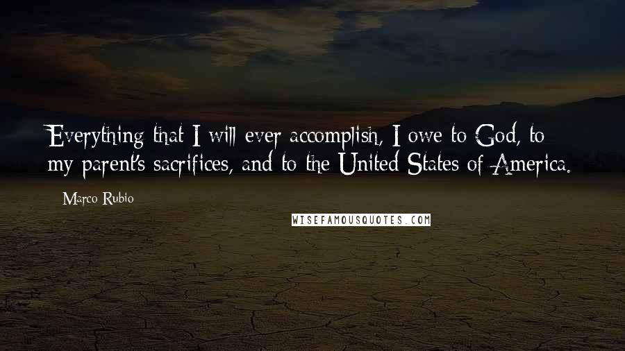 Marco Rubio Quotes: Everything that I will ever accomplish, I owe to God, to my parent's sacrifices, and to the United States of America.