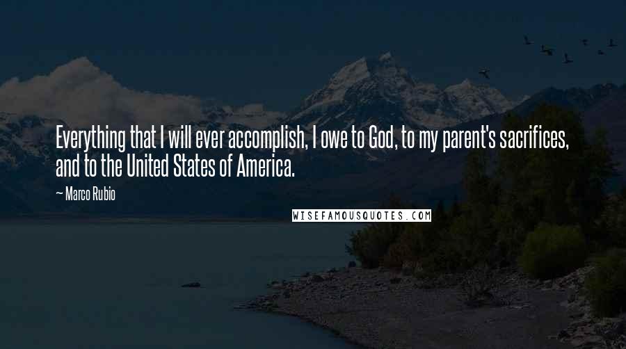 Marco Rubio Quotes: Everything that I will ever accomplish, I owe to God, to my parent's sacrifices, and to the United States of America.