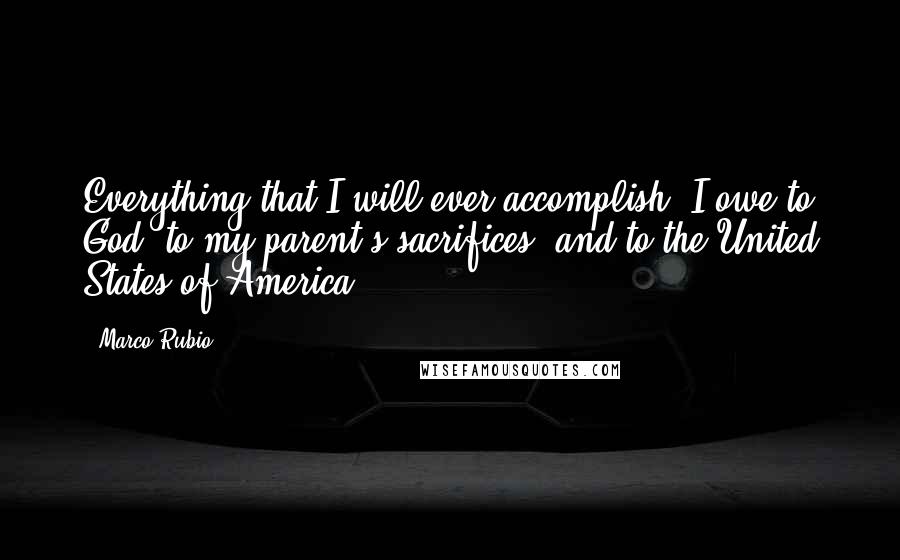 Marco Rubio Quotes: Everything that I will ever accomplish, I owe to God, to my parent's sacrifices, and to the United States of America.