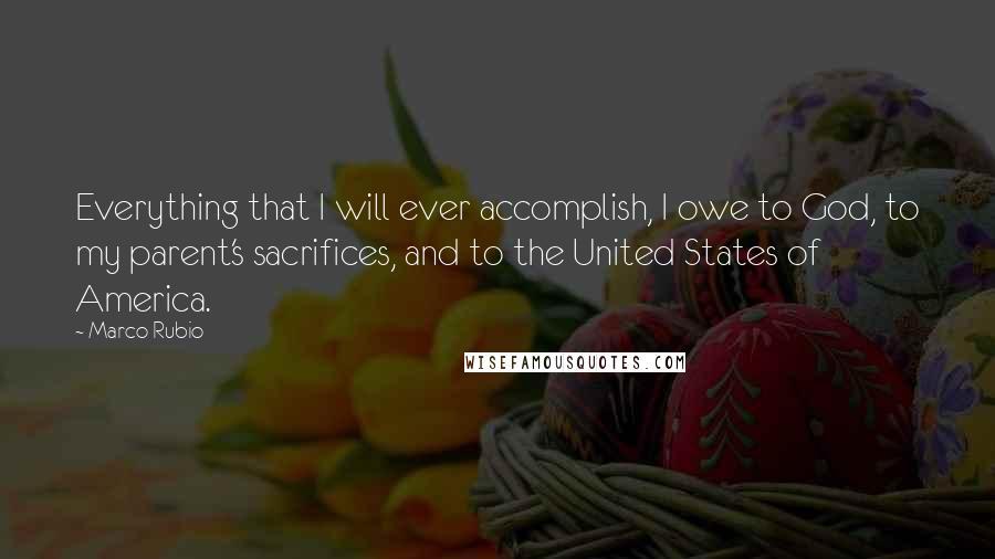 Marco Rubio Quotes: Everything that I will ever accomplish, I owe to God, to my parent's sacrifices, and to the United States of America.