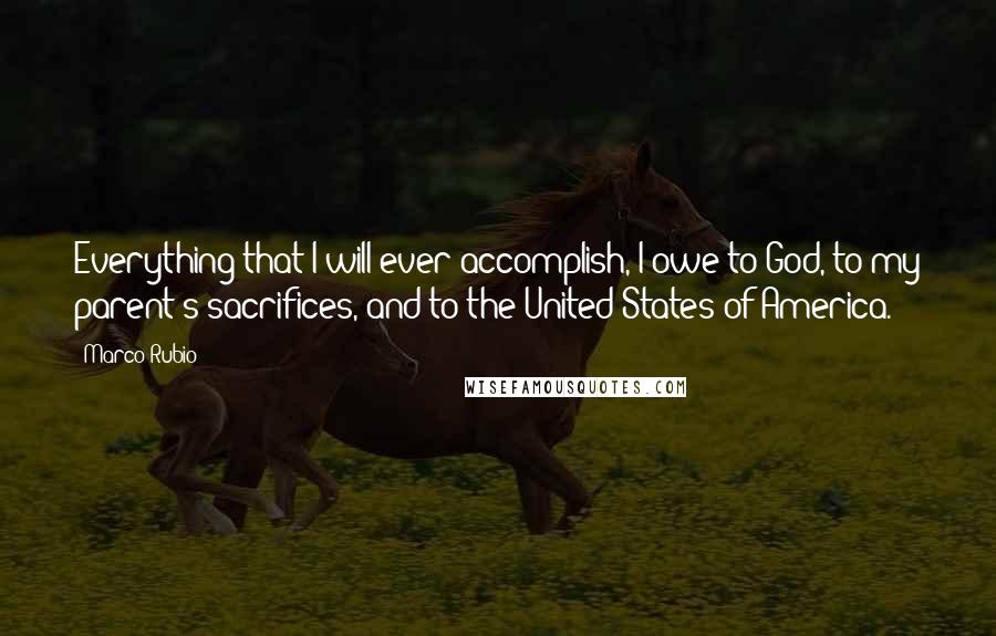 Marco Rubio Quotes: Everything that I will ever accomplish, I owe to God, to my parent's sacrifices, and to the United States of America.