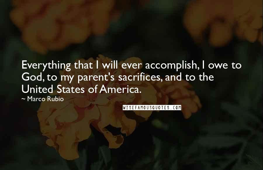 Marco Rubio Quotes: Everything that I will ever accomplish, I owe to God, to my parent's sacrifices, and to the United States of America.