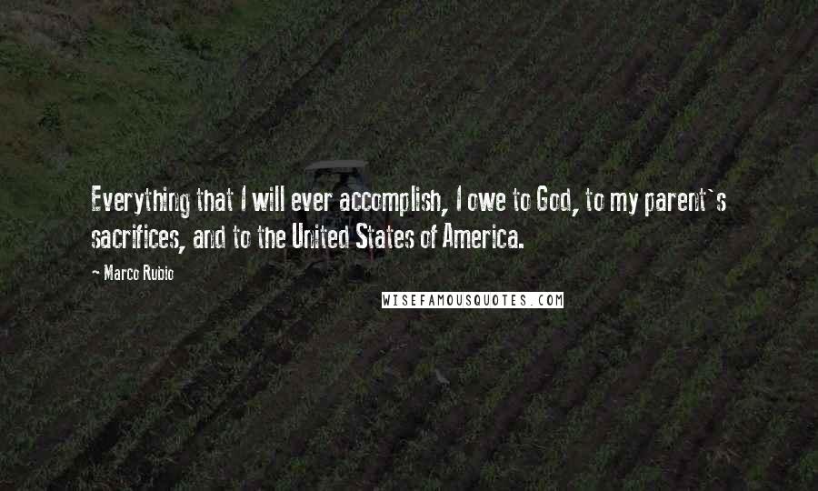 Marco Rubio Quotes: Everything that I will ever accomplish, I owe to God, to my parent's sacrifices, and to the United States of America.