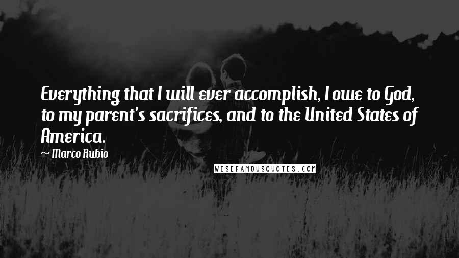 Marco Rubio Quotes: Everything that I will ever accomplish, I owe to God, to my parent's sacrifices, and to the United States of America.